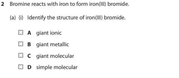 2 Bromine reacts with iron to form iron(III)bromide.
(a) (i) Identify the structure of iron (III) bromide.
A giant ionic
B giant metallic
C giant molecular
D simple molecular