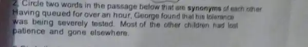 2, Circle two words in the passage below that are synonyms of each other
Having queued for over an hour, George found that his tolerance
was being severely tested . Most of the other children had lost
patience and gone elsewhere.