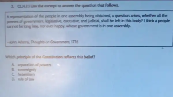 2. CLHLLIUse the excerpt to answer the question that follows.
A representation of the people in one assembly being obtained, a question arises, whether all the
powers of government legislative, executive and judicial, shall be left in this body?I think a people
cannot belong free nor ever happy, whose government is in one assembly.
-John Adams, Thoughts on Government, 1776
Which principle of the Constitution reflects this belief?
A. separation of powers
B. sovereignty
c federalism
D. rule of law