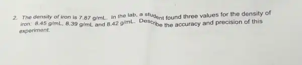 2. The density of iron is 7.87g/mL
In the lab, a student found three values for the density of
iron: 8.45g/mL,8.39g/mL and 8.42g/mL Describe the accuracy and precision of this
experiment.