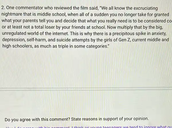 2. One commentator who reviewed the film said , "We all know the excruciating
nightmare that is middle school, when all of a sudden you no longer take for granted
what your parents tell you and decide that what you really need is to be considered co
or at least not a total loser by your friends at school. Now multiply that by the big,
unregulated world of the internet. This is why there is a precipitous spike in anxiety,
depression, self-harm, and suicide attempts by the girls of Gen Z current middle and
high schoolers, as much as triple in some categories."
Do you agree with this comment? State reasons in support of your opinion.