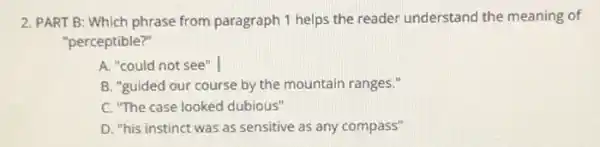 2. PART B: Which phrase from paragraph 1 helps the reader understand the meaning of
"perceptible?"
A. "could not see" I
B. "guided our course by the mountain ranges."
C. "The case looked dubious"
D. "his instinct was as sensitive as any compass"