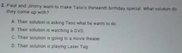 2. Paul and Jimmy want to make Taso's thirteenth birthday special. What solution do
they come up with?
A. Their solution is asking Taso what he wants to do.
B. Their solution is watching a DVD.
C. Their solution is going to a movie theater.
D. Their solution is playing Laser Tag