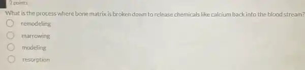 2 points
What is the process where bone matrix is broken down to release chemicals like calcium back into the blood stream?
remodeling
marrowing
modeling
resorption