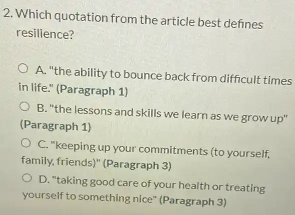 2. Which quotation from the article best defines
resilience?
A. "the ability to bounce back from difficult times
in life." (Paragraph 1)
B. "the lessons and skills we learn as we grow up"
(Paragraph 1)
C. "keeping up your commitments (to yourself,
family, friends)(Paragraph 3)
D. "taking good care of your health or treating
yourself to something nice" (Paragraph 3)