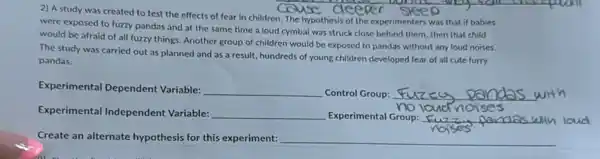 2) A study was created to test the effects of fear in children. The hypothesis of the experimenters was that if babies
were exposed to fuzzy pandas and at the same time a loud cymbal was struck close behind them, then that child
would be afraid of all fuzzy things. Another group of children would be exposed to pandas without any loud noises.
The study was carried out as planned and as a result, hundreds of young children developed fear of all cute furry
pandas.
Experimental Dependent Variable:
__ Control Group: __ with
Experimental Independent Variable: __ Experimental Group: __
Create an alternate hypothesis for this experiment: __