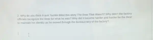 2. Why do you think Frank Tashlin titled this story The Bear That Wasn't? Why didn't the factory
officials recognize the Bear for what he was?Why did it become harder and harder for the Bear
to maintain his identity as he moved through the bureaucracy of the factory?