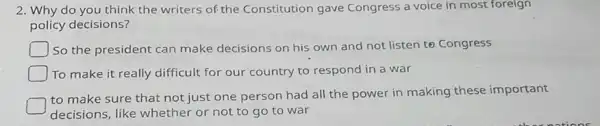 2. Why do you think the writers of the Constitution gave Congress a voice in most foreign
policy decisions?
So the president can make decisions on his own and not listen to Congress
To make it really difficult for our country to respond in a war
to make sure that not just one person had all the power in making these important
decisions, like whether or not to go to war