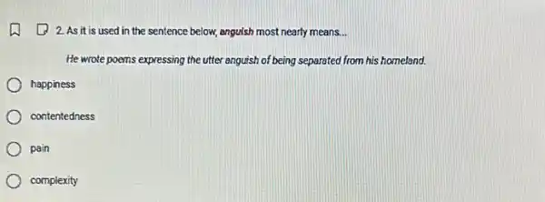 2. As it is used in the sentence below, anguish most nearly means __
He wrote poems expressing the utter anguish of being separated from his homeland.
happiness
contentedness
pain
complexity