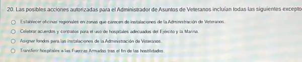 20. Las posibles acciones autorizadas para el Administrador de Asuntos de Veteranos incluían todas las siguientes excepto
Establecer oficinas regionales en zonas que carecen de instalaciones de la Administración de Veteranos.
Celebrar acuerdos y contratos para el uso de hospitales adecuados del Ejército y la Marina.
Asignar fondos para las instalaciones de la Administración de Veteranos.
Transferir hospitales a las Fuerzas Armadas tras el fin de las hostilidades.