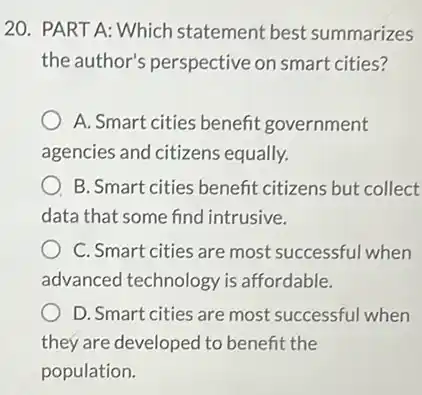 20. PART A: Which statement best summarizes
the author's perspective on smart cities?
A. Smart cities benefit government
agencies and citizens equally.
B. Smart cities benefit citizens but collect
data that some find intrusive.
C. Smart cities are most successful when
advanced technology is affordable.
D. Smart cities are most successful when
they are developed to benefit the
population.