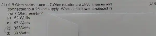 21 ) A 5 Ohm resist or and a 7,Ohm resis tor are wired in se ries and hm connecte stor and to supply.at 15 the powel dissipate and
the 7 Ohr n resist or?
(1) 52 Watts
b) 57 W atts
c) 89 Watts
d) 30 Watts
(L4.5