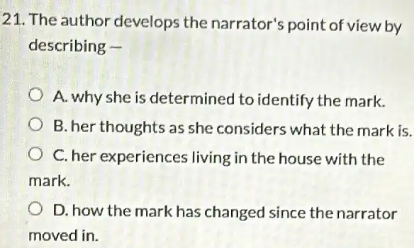 21. The author develops the narrator's point of view by
describing -
A. why she is determined to identify the mark.
B. her thoughts as she considers what the mark is.
C. her experiences living in the house with the
mark.
D. how the mark has changed since the narrator
moved in.