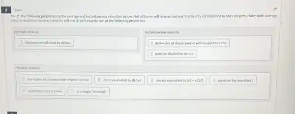 2
1 point
Match the following properties to the average and Instantaneous velocities below. Not all terms will be used and each term only corresponds to one category. Note: both average
velocity and instantaneous velocity will match with exactly two of the following properties.
Average velocity
Instantaneous velocity
H derivative of displacement with respect to time
11 position divided by deltat
Hisplacement divided by delta t
Possible answers
H derivative of distance with respect to time
II distance divided by delta t
11 always equivalent to (v1+v2)/2
II constant for anyobject
11 between discrete times
II at asingle "moment"