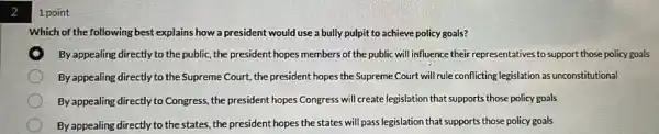 2
1 point
Which of the following best explains how a president would use a bully pulpit to achieve policy goals?
By appealing directly to the public, the president hope:members of the public will influence their representatives to support those policy goals
By appealing directly to the Supreme Court, the president hopes the Supreme Court will rule conflicting legislation as unconstitutional
By appealing directly to Congress, the president hopes Congress will create legislation that supports those policy goals
By appealing directly to the states, the president hopes the states will pass legislation that supports those policy goals