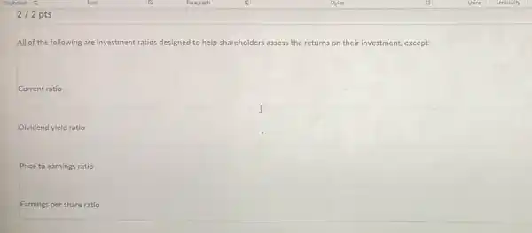 2/2 pts
All of the following are investment ratios designed to help shareholders assess the returns on their investment, except:
Current ratio
Dividend yield ratio
Price to earnings ratio
Earnings per share ratio