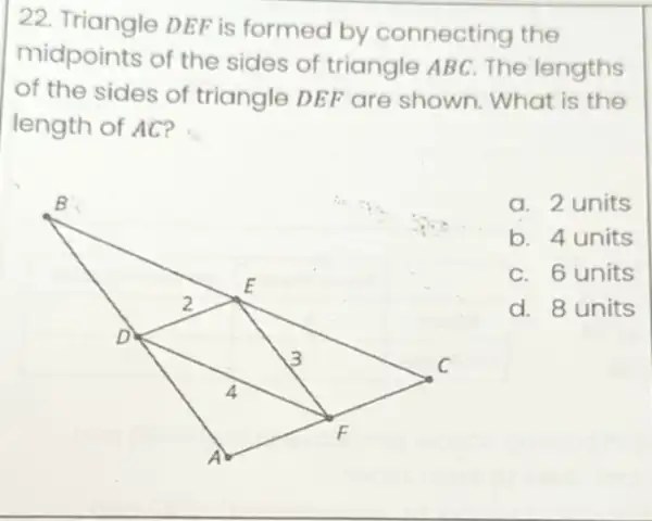 22. Triangle DEF is formed by connecting the
midpoints of the sides of triangle ABC. The lengths
of the sides of triangle DEF are shown. What is the
length of AC?
a. 2 units
b. 4 units
C. 6 units
d. 8 units