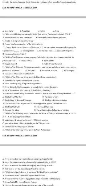 23. After the Italian Occupied Addis Ababa, the resistance effort moved its base of operation to;
SET BY:HABTAMU.A on 2016 E.C/2024.
A. Dire Dawa
B. Naqamtee
C. Ambo
D. Gore
24. What rule did Ethiopia women play in the fight against Fascist occupation of 1936-41?
A. As combatants and non - combatants B. Principally as intelligence gatherers
C. Mostly in trying to bring about peace
D. As non-combatan members of the patriotic forces
25. During the Grazziani Massacre of February 1937 , the group that was especially targeted for
liquidation was __ A. female patriots B. the business class C . educated Ethiopians
D. members of the royal family
26. Which of the following persons opposed Haile Selasse's regime due to poor reward for his
patriotic services? A. Belay Zelake
B. Geresu Duki
C. Negash Bezabih
D. Takle Wold : Hawaryat
27. Which of the following Ethiopian commanders survived war and played an important role in
post-Italiar Ethiopian ?	A. Ras Desta
B. Grazmach Afework C. Ras mulugeta
D. Dejazmach Mekonnen Endalkachew
28. Which of the following is true about the Black Lion organization?
A. It declared its loyalty to the emperor in exile
B. It was a military wing of a political organization
C. It was disbanded before engaging in a single battle against the enemy.
D. All of its members were cadets at Holeta Military Academy.
29. Lieutenant colonel Belay Haileab was one of the patriots who were military leaders of __
A. The battle of Maychew
B. Ras Imiru at Gore
C. The fighting in Shire and Tembien	D. The Black Lion organization
30. The most basic and original case of fascist aggression against Ethiopia was __
A. The tripartite treaty	B. The rise of Mussolini
C. Revenge for Adwa	D. The ambition of the Italian fascist soldiers
31. Which of the following was not a factor for the defeat of Ethiopia by fascist troops in 1935-
36? A. military superiority of Italy
B. lack of arms & training on the part of Ethiopian warriors
C. poor political and military leadership on the Ethiopian side
D. internationa I military support for Italy
32. Which of the following is true about the Wal - Wal incident
SET BY: HABT AMU.A on 2016 E.C/2024.
A. it was an incident for which Ethiopia quickly apologize to Italy
B. it was the major cause of war between Ethiopia and Italy in 1935 ?
C. it was an accident for which neither party was actually at fault __
D. Italy tried to use the incident as justification for war.
33. Which one of the following is true about the Black lion organization?
A. its members swore loyalty of Emperor Haile Selasse
B. its was disbanded before it engaged in a single encounter with the enemy
C. its was headed by General Amam Andom
D. it fought for svstemi c change not the restoration c of the monarchy