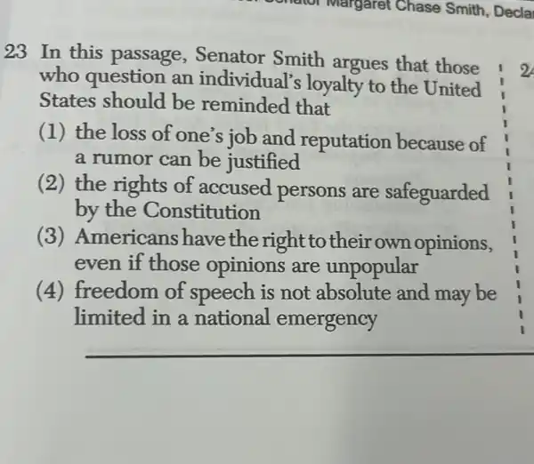 23 In this passage , Senator Smith argues that those
who question an individual's loyalty to the United
States should be reminded that
(1) the loss of one's job and reputation because of
a rumor can be justified
(2) the rights of accused persons are safeguarded
by the Constitution
(3)Americans have the right to their own opinions,
even if those opinions are unpopular
(4) freedom of speech is not absolute and may be
limited in a national emergency
2