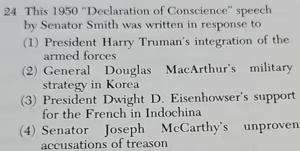 24 This 1950 'Declaration of Conscience'speech
by Senator Smith was written in response to
(1)President Harry Truman's integration of the
armed forces
(2) General Douglas MacArthur's military
strategy in Korea
(3)President Dwight D . Eisenhowser's support
for the French in Indochina
(4) Senator Joseph McCarthy's unproven
accusations of treason