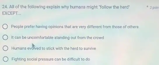 24. All of the following explain why humans might "follow the herd"
EXCEPT. __
People prefer having opinions that are very different from those of others
It can be uncomfortable standing out from the crowd
Humans evolved to stick with the herd to survive
Fighting social pressure can be difficult to do
2 poin