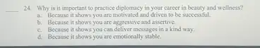 __ 24. Why is it important to practice diplomacy in your career in beauty and wellness?
a. Because it shows you are motivated and driven to be successful.
b. Because it shows you are aggressive and assertive.
c. Because it shows you can deliver messages in a kind way.
d. Because it shows you are emotionally stable.