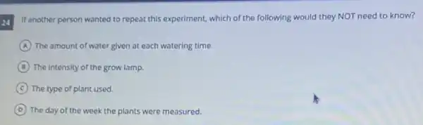 24
If another person wanted to repeat this experiment, which of the following would they NOT need to know?
A The amount of water given at each watering time.
B The intensity of the grow lamp.
C The type of plant used.
D The day of the week the plants were measured.