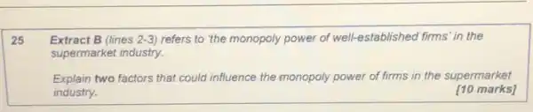 25
Extract B (lines 2-3 refers to the monopoly power of well-establisheo firms' in the
supermarket industry.
Explain two factors that could influence the monopoly power of firms in the supermarket
industry.
[10 marks]