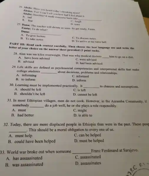 26. Abebe: Have you heard today's breaking news?
Yes! I can't tell you how bad I feel about it.
A. sad
Abebe: Horrible! It made everyone burst into
__
B. fear
C. laugh
D. lears
27. Dana: The teacher will dictate us soon. So get ready, Fantu.
Fantu: To do what?
Dana:
__
because
A. To
lecture
B. To take notes
C. To discuss notes
D. To arrive at the tutor hall
PART III: Read each context carefully. Then choose the best language use and write the
letter of your choice on the answer sheet provided (1 point each).
28. Alan was ten kilos overweight. That was why medical doctors
__ him to go on a diet.
A. have been advised
C. were advised
B. advised
D. had been advised
29. Life skills are defined as psychosocial competencies and interpersonal skills that make
college students __ about decisions, problems and relationships.
A. informing
C. informed
B. to inform
D. inform
30. Learning must be implemented practically.. It __ to chances and assumptions.
A. should be left
C. is left
B. shouldn't be left
D. cannot be left
31. In most Ethiopian villages, men do not cook. However, in the Auramba Community, if
somebody __ do a job well, he or she plays a role responsibly.
A. must
C. might
B. had better
D. is able to
32. Today, there are more displaced people in Ethiopia than were in the past. These peop
__ . This should be a moral obligation to every one of us.
A. must help
C. can be helped
B. could have been helped
D. must be helped
33. World war broke out when someone __ Franz Ferdinand at Sarajevo.
A. has assassinated
C. assassinated
B. was assassinated
D. assassinates