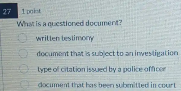 27 1 point
What is a questioned document?
written testimony
document that is subject to an investigation
type of citation issued by a police officer
document that has been submitted in court