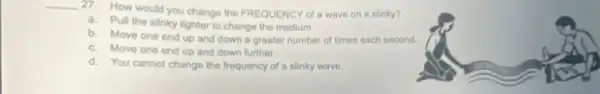 __
27. How would you change the FREQUENCY of wave on a slinky?
a. Pull the slinky tighter to change the medium
b. Move one end up and down a greater number of times each second.
c. Move one end up and down further.
d. You cannot change the frequency of a slinky wave.