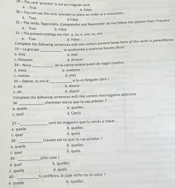 29-The verb 'prendre' is not an irregular verb
a. True
b. False
30-You can use the verb 'prendre to place an order at a restaurant
a. True
b.False
31-The verbs "Apprendre, Comprendre and Reprendre' do not follow the pattern than "Prendre"
a. True
b. False
32-The present endings are not:e,es e, ons, ez, ent
a. True
b. False
Complete the following sentences with the correct present tense form of the verbs in parentheses
33-Le groupe __ la randonnée a quatorze heures (finir)
a. finis
b. finit
c. finissons
d. finissez
34-Nous __ de la crème solaire avant de nager (mettre
a. mets
b. mettons
c. mettez
d. met
35-Sabine, tu me le __ si tu es fatiguée (dire)
a. dis
b. disons
c. dit
d. disent
Complete the following sentences with the correct interrogative adjective
36. __ chemisier est-ce que tu vas acheter?
a. quelle
b. quelles
c. quel
d. Quels
37- __ sont les magasins que tu aimes à Dakar
a. quelle
b. quelles
c. quel
d. quels
38 - __ cravate est-ce que tu vas acheter?
a. quelle
b. quelles
c. quel
d. quels
39 - __ jolie robe!
a. quel
b. quelles
c. quelle
d. quels
40 __ tu préfères, la jupe verte ou la noire?
a. quelle
b. quelles