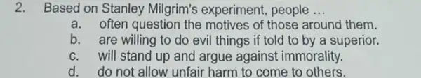 2.Based on Stanley Milgrim's experiment,people __
a. often question the motives of those around them.
b. are willing to do evil things if told to by a superior.
c. will stand up and argue against immorality.
d. do not allow unfair harm to come to others.