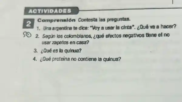 2
Comprensión Contesta las preguntas.
1. Una argentina te dice: "Voy a user la cinta'. ¿Qué và a hacer?
2. Segun los colomblanos, ¿qué efectos negatlyos thene el no
usar zapatos en casa?
3. ¿Qué es la qutnua?
4. ¿Qué proteina no contiene la quinua?