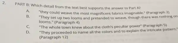 2.
PART B: Which detail from the text best supports the answer to Part A?
A.
"they could weave the most magnificent fabrics Imaginable." (Paragraph 2)
B. "They set up two looms and pretended to weave, though there was nothing on
looms." (Paragraph 4)
C. "The whole town knew about the cloth's pecullar power" (Paragraph 5)
D. "They proceeded to name all the colors and to explain the intricate pattern."
(Paragraph 12)