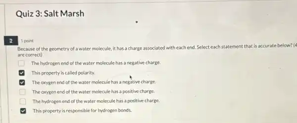 2
Quiz 3: Salt Marsh
1 point
Because of the geometry of a water molecule, it has a charge associated with each end.Select eachs statement that is accurate below? (4
are correct)
D The hydrogen end of the water molecule has a negative charge.
This property is called polarity.
The oxygen end of the water molecule has a negative charge.
D The oxygen end of the water molecule has a positive charge.
The hydrogen end of the water molecule has a positive charge.
This property is responsible for hydrogen bonds.