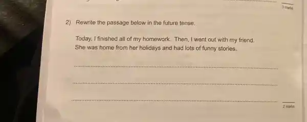 2)Rewrite the passage below in the future tense.
Today, I finished all of my homework. Then, I went out with my friend.
She was home from her holidays and had lots of funny stories.
__
2 marks