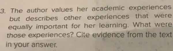 3. The author values her academic experiences
but describes other experiences that were
equally important for her learning .What were
those experiences?Cite evidence from the text
in your answer.