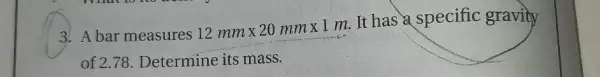 3. A bar measures
12mmtimes 20mmtimes 1m
It has a specific gravity
of 2.78. Determine its mass.