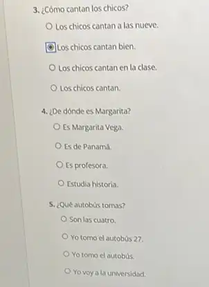 3. ¿Cómo cantan los chicos?
Los chicos cantan a las nueve.
(9)Los chicos cantan bien.
Los chicos cantan en la clase.
Los chicos cantan.
4. ¿De dónde es Margarita?
Es Margarita Vega.
Es de Panamá
Es profesora.
Estudia historia.
5. ¿Qué autobus tomas?
Son las cuatro
Yo tomo el autobus 27.
Yo tomo el autobús.
Yo voy a la universidad