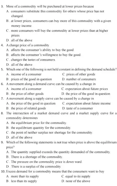 3. More of a commodity will be purchased at lower prices because
A . consumers substitute this commodity for others whose price has not
changed.
B . at lower prices,consumers can buy more of this commodity with a given
money income.
C . more consumers will buy the commodity at lower prices than at higher
prices.
D . all of the above
4. A change price of a commodity
A. affects the consumer's ability to buy the good.
B. affects the consumer's willingness to buy the good.
C . changes the tastes of consumers.
D . all of the above.
5. Which one of the following is not held constant in defining the demand schedule?
A . income of a consumer
C. prices of other goods
B . prices of the good in question
D. number of consumers
6. A movement along a demand curve can be caused by a change in
A . income of a consumer
C. expectation about future prices
B . the price of other goods
D. the price of the good in question
7. A movement along a supply curve can be caused by a change in
A . the price of the good in question
C. expectation about future income
B . the price of related goods
D. taste of a consumer
8. The intersection of a market demand curve and a market supply curve for a
commodity determines
A. the equilibrium price for the commodity.
B. the equilibrium quantity for the commodity.
C . the point of neither surplus nor shortage for the commodity.
D . all of the above
9. Which of the following statements is not true when price is above the equilibrium
price?
A. The quantity supplied exceeds the quantity demanded of the commodity.
B . There is a shortage of the commodity.
C . The pressure on the commodity price is down ward.
D . There is a surplus of the commodity
10. Excess demand for a commodity means that the consumers want to buy
A . more than its supply
C. equal to its supply
B . less than its supply
D. none of the above