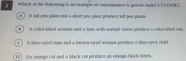 3 Which of the following is an example of codominance in genetic traits? LT3 DOK2
A A tall pea plant and a short pea plant produce tall pea plants.
B A color-blind woman and a man with normal vision produce a color-blind son.
C ) A blue-eyed man and a brown-eyed woman produce a blue-eyed child
D An orange cat and a black cat produce an orange-black kitten. D