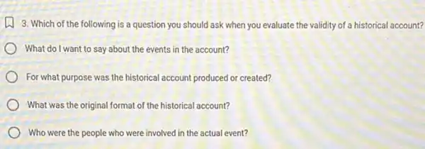 3. Which of the following is a question you should ask when you evaluate the validity of a historical account?
What do I want to say about the events in the account?
For what purpose was the historical account produced or created?
What was the original format of the historical account?
Who were the people who were involved in the actual event?