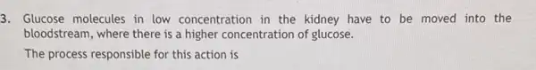 3. Glucose molecules in low concentration in the kidney have to be moved into the
bloodstream, where there is a higher concentration of glucose.
The process responsible for this action is