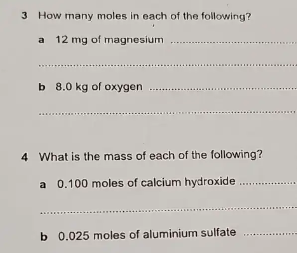 3 How many moles in each of the following?
a 12 mg of magnesium __
__ .......................-...
__
__
4 What is the mass of each of the following?
a
0.100 moles of calcium hydroxide __
__
b 0.025 moles of aluminium sulfate
__