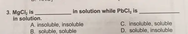 3. MgCl_(2) is in solution while PbCh, is __ __ in solution while PbCl_(2)
in solution.
A. insoluble insoluble
C. insoluble soluble
B. soluble, soluble
D. soluble , insoluble