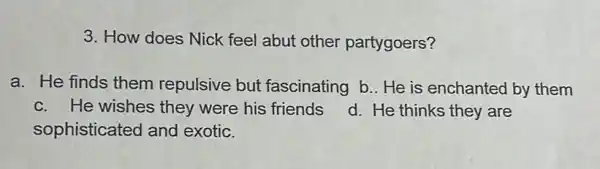 3. How does Nick feel abut other partygoers?
a. He finds them repulsive but fascinating b.. He is enchanted by them
c. He wishes they were his friends
sophisticated and exotic.
d. He thinks they are