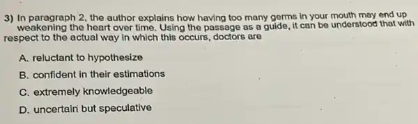 3) In paragraph 2, the author explains how having too many germs in your mouth may end up
weakening the heart over time Using the passage as a guide, it can be understood that with
respect to the actual way in which this occurs, doctors are
A. reluctant to hypothesize
B. confident in their estimations
C. extremely knowledgeable
D. uncertain but speculative