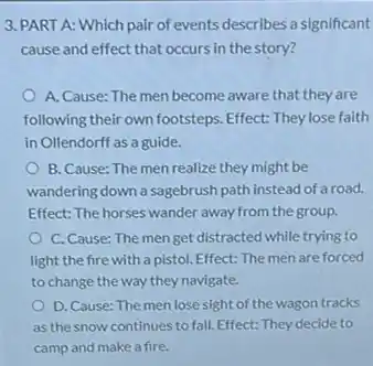 3. PART A: Which pair of events describes a significant
cause and effect that occurs in the story?
A. Cause: The men become aware that they are
following their own footsteps Effect: They lose faith
in Ollendorff as a guide.
B. Cause: The men realize they might be
wandering down a sagebrush path instead of a road.
Effect: The horses wander away from the group.
C. Cause: The men get distracted while trying to
light the fire with a pistol. Effect: The men are forced
to change the way they navigate.
D. Cause: The men lose sight of the wagon tracks
as the snow continues to fall. Effect: They decide to