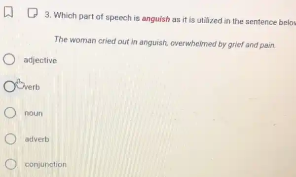 3. Which part of speech is anguish as it is utilized in the sentence belov
The woman cried out in anguish, overwhelmed by grief and pain.
adjective
Onverb
noun
adverb
conjunction